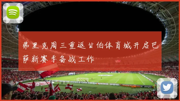 弗里克周三重返甘伯体育城开启巴萨新赛季备战工作