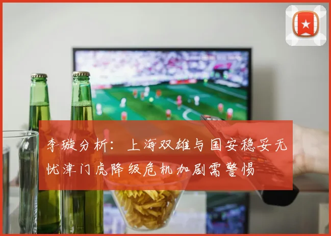 李璇分析：上海双雄与国安稳妥无忧津门虎降级危机加剧需警惕