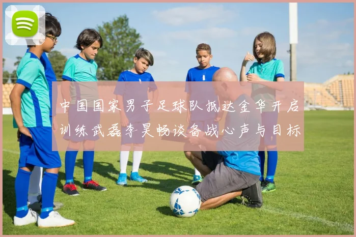 中国国家男子足球队抵达金华开启训练武磊李昊畅谈备战心声与目标