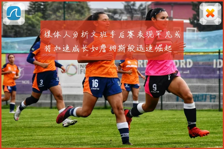 媒体人分析文班季后赛表现罕见或将加速成长如詹姆斯般迅速崛起