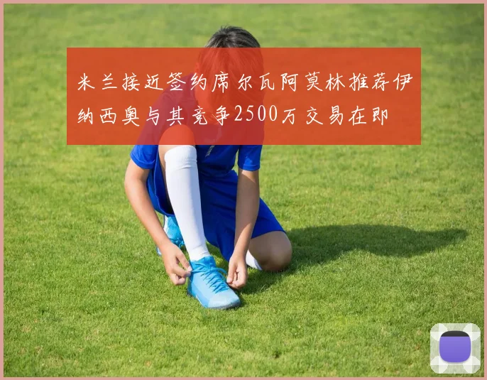 米兰接近签约席尔瓦阿莫林推荐伊纳西奥与其竞争2500万交易在即