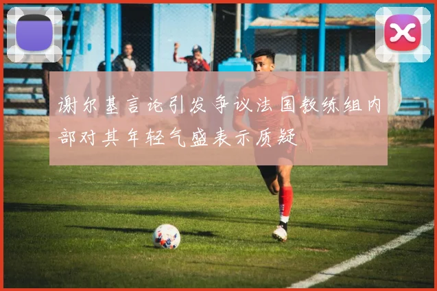 谢尔基言论引发争议法国教练组内部对其年轻气盛表示质疑