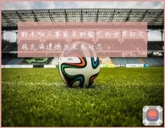 铃木唯人赛前未料输巴西世界杯之旅充满遗憾与未竟壮志