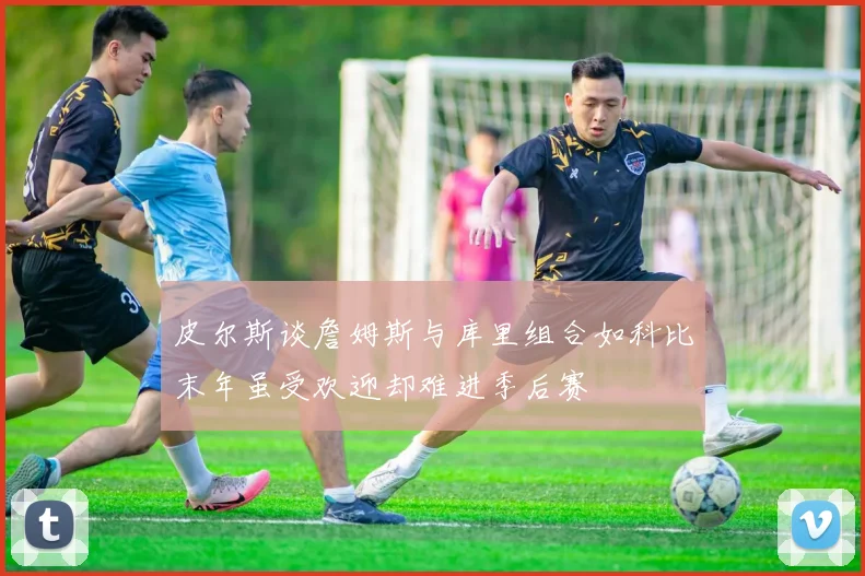 皮尔斯谈詹姆斯与库里组合如科比末年虽受欢迎却难进季后赛