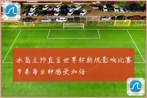 冰岛主帅直言世界杯新规影响比赛节奏每分钟感受加倍