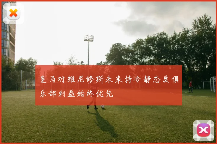 皇马对维尼修斯未来持冷静态度俱乐部利益始终优先