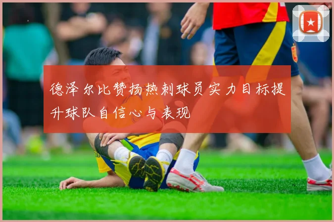 德泽尔比赞扬热刺球员实力目标提升球队自信心与表现