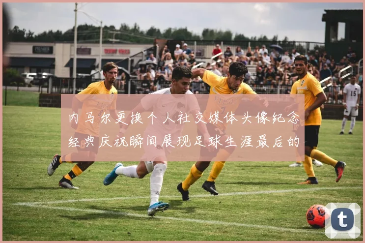 内马尔更换个人社交媒体头像纪念经典庆祝瞬间展现足球生涯最后的辉煌时刻