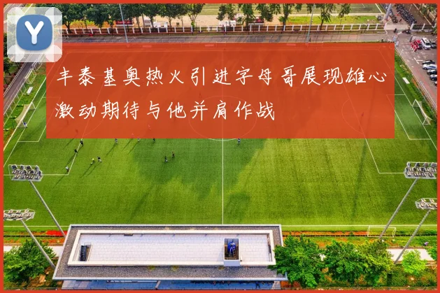 丰泰基奥热火引进字母哥展现雄心激动期待与他并肩作战